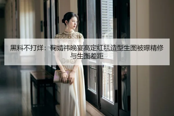 黑料不打烊：鞠婧祎晚宴高定红毯造型生图被曝精修与生图差距